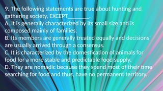 9. The following statements are true about hunting and
gathering society, EXCEPT_______.
A. It is generally characterized by its small size and is
composed mainly of families.
B. Its members are generally treated equally and decisions
are usually arrived through a consensus.
C. It is characterized by the domestication of animals for
food for a more stable and predictable food supply.
D. They are nomadic because they spend most of their time
searching for food and thus, have no permanent territory.
 