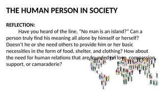 THE HUMAN PERSON IN SOCIETY
REFLECTION:
Have you heard of the line, “No man is an island?” Can a
person truly find his meaning all alone by himself or herself?
Doesn’t he or she need others to provide him or her basic
necessities in the form of food, shelter, and clothing? How about
the need for human relations that are founded on love, compassion,
support, or camaraderie?
 