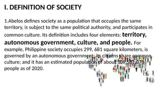 I. DEFINITION OF SOCIETY
1.Abelos defines society as a population that occupies the same
territory, is subject to the same political authority, and participates in
common culture. Its definition includes four elements: territory,
autonomous government, culture, and people. For
example, Philippine society occupies 299, 681 square kilometers, is
governed by an autonomous government; its citizens share common
culture; and it has an estimated population of about 109,581,078
people as of 2020.
 
