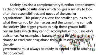 Society has also a complementary function better known
as the principle of subsidiary which obliges a society to look
after the responsibilities and needs of the smaller
organizations. This principle allows the smaller groups to do
what they can do by themselves and the same time compels
the society (the bigger group) to help these groups fulfill
certain tasks which they cannot accomplish without society’s
assistance. For example, a barangay must be given the
chance to eradicate drug abuse through its own effort, but
the city
government must always be ready to extend help to attain
that objective.
 
