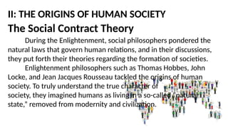 II: THE ORIGINS OF HUMAN SOCIETY
The Social Contract Theory
During the Enlightenment, social philosophers pondered the
natural laws that govern human relations, and in their discussions,
they put forth their theories regarding the formation of societies.
Enlightenment philosophers such as Thomas Hobbes, John
Locke, and Jean Jacques Rousseau tackled the origins of human
society. To truly understand the true character of
society, they imagined humans as living in a so-called “natural
state,” removed from modernity and civilization.
 