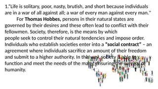 1.“Life is solitary, poor, nasty, brutish, and short because individuals
are in a war of all against all; a war of every man against every man."
For Thomas Hobbes, persons in their natural states are
governed by their desires and these often lead to conflict with their
fellowmen. Society, therefore, is the means by which
people seek to control their natural tendencies and impose order.
Individuals who establish societies enter into a “social contract” – an
agreement where individuals sacrifice an amount of their freedom
and submit to a higher authority. In this way, society is able to
function and meet the needs of the many, ensuring the survival of
humanity.
 