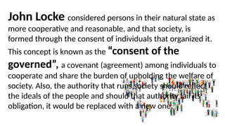 John Locke considered persons in their natural state as
more cooperative and reasonable, and that society, is
formed through the consent of individuals that organized it.
This concept is known as the “consent of the
governed”, a covenant (agreement) among individuals to
cooperate and share the burden of upholding the welfare of
society. Also, the authority that runs society should reflect
the ideals of the people and should that authority fail its
obligation, it would be replaced with a new one.
 