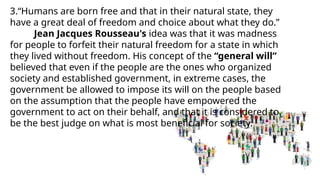 3.“Humans are born free and that in their natural state, they
have a great deal of freedom and choice about what they do.”
Jean Jacques Rousseau's idea was that it was madness
for people to forfeit their natural freedom for a state in which
they lived without freedom. His concept of the “general will”
believed that even if the people are the ones who organized
society and established government, in extreme cases, the
government be allowed to impose its will on the people based
on the assumption that the people have empowered the
government to act on their behalf, and that it is considered to
be the best judge on what is most beneficial for society.
 