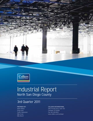 Industrial Report
North San Diego County

3rd Quarter 2011
PREPARED BY:        COLLIERS INTERNATIONAL
Adam Molnar         5901 Priestly Drive, Suite 100
Greg Lewis          Carlsbad, CA 92008
Tucker Hohenstein   Fax 760 438 8925
Mike Erwin          www.colliers.com/carlsbad
Mike Bench
 