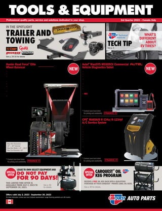 NEW
NEW
FINANCE IT
FINANCE IT
TOOLS &EQUIPMENT
For more information, contact your local CarQuest representative. Longer financing available up to 60 months.
Professional quality parts, service and solutions dedicated to your shop. 3rd Quarter 2023 – Canada Only
Offers valid July 2, 2023 - September 30, 2023
TECH TIP
See p. 3
See p. 60
for details.
SPECIAL
OFFER
LEASE TO OWN SELECT EQUIPMENT AND
DO NOT PAY
FOR 90 DAYS!
THIS LIMITED TIME OFFER IS
AVAILABLE FROM JULY 2, 2023 TO
SEPTEMBER 30, 2023.
WHAT’S
DIFFERENT
ABOUT
EV TIRES?
CARQUEST
®
OIL
KEG PROGRAM
RECEIVE A FREE OIL KEG RACK WITH A QUALIFYING
PURCHASE OF FOUR CARQUEST®
PRIVATE LABEL OIL KEGS.
See p. 60 for details.
SPECIAL
OFFER
IN THE SPOTLIGHT
TRAILER AND
TOWING
See p. 29-35 for details
Autel®
MaxiSYS MS909CV Commercial
Vehicle Diagnostics Tablet
• 
9.7 Touchscreen (1536px x 2048px) / Android 7.0 OS
• 
2.3GHz+1.7GHz Quad-core Processor / 128GB Memory
• 
15000 mAH battery / 16MP Rear Camera  16MP Front Camera
• 
Intelligent Diagnostics with ModuleTopology on SelectVehicles and EnhancedAutoSCAN /VINScan and DTC
Analysis / Repair GuidedAssist
•
Topology Mapping:All System Module Status Screen (on equipped vehicles)
•
ADAS Calibration with new Class 6-8 Dynamic Calibration,Supporting Class 3-5 CompleteADAS Coverage
• 
Includes MaxiFlash VCI with J2534 
MaxiBAS B200 Device
• 
FREE 1-Year Software and 1-Year Warranty
Hunter Road Force®
Elite
Wheel Balancer
• 
Perform a Road Force®
test and balance faster than any traditional balancer
• 
Eliminate error opportunities with the patented vision system
• 
Solve vibration problems and provide the new car ride using the diagnostic
load roller
• 
Ensure proper centering with patented automatic CenteringCheck®
• 
Maximize efficiency using SmartWeight®
technology
• 
True self-calibration with patented
eCal auto-calibration
• HammerHead®
laser projects laser lines on the
rim flange for precise clip-weight application
• 
Wheel lift system helps safely service oversized,
light-truck and medium-duty wheels
FINANCE IT
HNT RFE12
*
Contactyourlocalstore
forpricingandavailability
Max Rim Diameter:
10 — 30 External
Max Rim Width: 1.5 — 20.5
Max Tire Diameter: 40
CPS®
MAXXAIR R-134a/R-1234yf
A/C Service System
• 
One machine covers both R-134a and R-1234yf
• 
7 color touch screen control panel
• 
Patented motor-controlled ball valves
• 
Patented oilless compressor
•
Displays max load up to 220 lbs. (100 kg)
• 
System monitors filter life and refrigerant usage
• 
Comes standard with a 30 lb. recovery tank, a 6 CFM
vacuum pump, and a built-in database
• 
1-2-5 Warranty – 1 year parts and labor, 2 years parts and
5 years on the compressor
AIT MS909CV
*
Contactyourlocalstore
forpricingand availability
CPS MX3030
*
Contactyourlocalstore
forpricingand availability
 