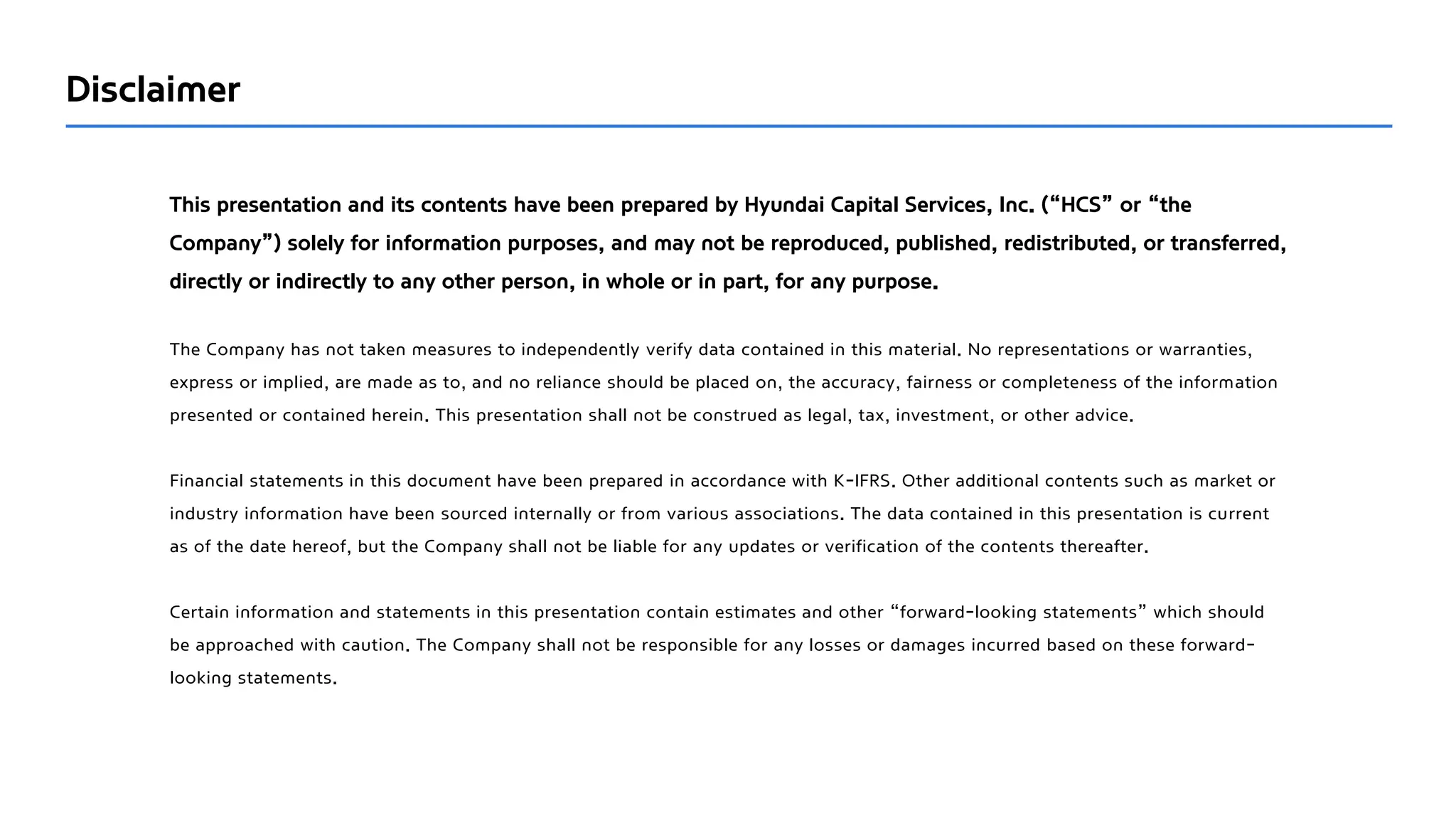 This presentation and its contents have been prepared by Hyundai Capital Services, Inc. (“HCS” or “the
Company”) solely for information purposes, and may not be reproduced, published, redistributed, or transferred,
directly or indirectly to any other person, in whole or in part, for any purpose.
The Company has not taken measures to independently verify data contained in this material. No representations or warranties,
express or implied, are made as to, and no reliance should be placed on, the accuracy, fairness or completeness of the information
presented or contained herein. This presentation shall not be construed as legal, tax, investment, or other advice.
Financial statements in this document have been prepared in accordance with K-IFRS. Other additional contents such as market or
industry information have been sourced internally or from various associations. The data contained in this presentation is current
as of the date hereof, but the Company shall not be liable for any updates or verification of the contents thereafter.
Certain information and statements in this presentation contain estimates and other “forward-looking statements” which should
be approached with caution. The Company shall not be responsible for any losses or damages incurred based on these forward-
looking statements.
Disclaimer
 