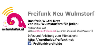 Sei ein Fuchs, funke frei!
Sei ein Fuchs, funke frei!
Freifunk Neu Wulmstorf
Das freie WLAN-Netz
von Neu Wulmstorfern für jeden!
Infos und Anleitung zum Mitmachen:
http://nordheide.freifunk.net
: FreifunkNordheide
Probier's hier aus!
SSID: nordheide.freifunk.net (natürlich offen und ohne Passwort!)
 