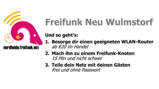 Sei ein Fuchs, funke frei!
Sei ein Fuchs, funke frei!
Freifunk Neu Wulmstorf
Und so geht’s:
1. Besorge dir einen geeigneten WLAN-Router
ab €20 im Handel
2. Mach ihn zu einem Freifunk-Knoten
15 Min und nicht schwer
3. Teile dein Netz mit deinen Gästen
Frei und ohne Passwort
 