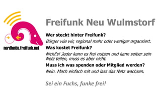 Sei ein Fuchs, funke frei!
Sei ein Fuchs, funke frei!
Freifunk Neu Wulmstorf
Wer steckt hinter Freifunk?
Bürger wie wir, regional mehr oder weniger organsiert.
Was kostet Freifunk?
Nicht‘s! Jeder kann es frei nutzen und kann selber sein
Netz teilen, muss es aber nicht.
Muss ich was spenden oder Mitglied werden?
Nein. Mach einfach mit und lass das Netz wachsen.
Sei ein Fuchs, funke frei!
 