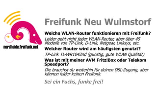 Sei ein Fuchs, funke frei!
Sei ein Fuchs, funke frei!
Freifunk Neu Wulmstorf
Welche WLAN-Router funktionieren mit Freifunk?
Leider geht nicht jeder WLAN-Router, aber über 45
Modelle von TP-Link, D-Link, Netgear, Linksys, etc.
Welcher Router wird am häufigsten genutzt?
TP-Link TL-WR1043nd (günstig, gute WLAN Qualität)
Was ist mit meiner AVM Fritz!Box oder Telekom
Speedport?
Die brauchst du weiterhin für deinen DSL-Zugang, aber
können leider keinen Freifunk.
Sei ein Fuchs, funke frei!
 