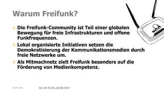 Sei ein Fuchs, funke frei!
Warum Freifunk?
Die Freifunk-Community ist Teil einer globalen
Bewegung für freie Infrastrukturen und offene
Funkfrequenzen.
Lokal organisierte Initiativen setzen die
Demokratisierung der Kommunikationsmedien durch
freie Netzwerke um.
Als Mitmachnetz zielt Freifunk besonders auf die
Förderung von Medienkompetenz.
20.09.2016
 