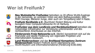 Sei ein Fuchs, funke frei!
Wer ist Freifunk?
Neu Wulmstorfer Freifunker betreiben ca 20 offene WLAN-Zugänge
in der Gemeinde, an zentralen Orten wie dem Rathausvorplatz, dem
MGH Courage, Bäckerei Junge, aber auch am Tempelberg oder in Rade.
Freifunk Nordheide e.V. (Buchholz) fördert Bildung und Kultur
bezüglich freier Computernetzwerke im LK Harburg.
Freifunker aus dem Landkreis und Norddeutschland betreiben die
notwendige Infrastruktur zur Vernetzung untereinander und des
rechtssicheren Anschlusses an das Internet.
Förderverein Freie Netzwerke e.V. (Berlin) konzentriert sich auf die
finanzielle und ideelle Förderung von regionalen Projekten und
internationalem Austausch.
Land Niedersachsen und das Breitband Kompetenz Zentrum
Niedersachsen fördern Freifunk durch Überlassung von
WLAN-Routern und Informationsmaterial (Förderung €100.000)
20.09.2016
 