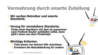 Sei ein Fuchs, funke frei!
Vermehrung durch smarte Zuteilung
Wir suchen Betreiber und smarte
Standorte.
Vorzug für vernetzbare Standorte:
Finde einen Nachbarn mit dem du zusammen
zwei Freifunk Router aufstellen willst, dann
gibt‘s einen aus dem Fördertopf.
Wichtige Kriterien:
Teile etwas von deinem DSL-Anschluss
Erweitere die Netzabdeckung für andere
20.09.2016
 