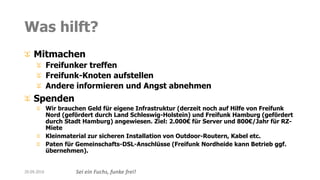 Sei ein Fuchs, funke frei!
Was hilft?
Mitmachen
Freifunker treffen
Freifunk-Knoten aufstellen
Andere informieren und Angst abnehmen
Spenden
Wir brauchen Geld für eigene Infrastruktur (derzeit noch auf Hilfe von Freifunk
Nord (gefördert durch Land Schleswig-Holstein) und Freifunk Hamburg (gefördert
durch Stadt Hamburg) angewiesen. Ziel: 2.000€ für Server und 800€/Jahr für RZ-
Miete
Kleinmaterial zur sicheren Installation von Outdoor-Routern, Kabel etc.
Paten für Gemeinschafts-DSL-Anschlüsse (Freifunk Nordheide kann Betrieb ggf.
übernehmen).
20.09.2016
 