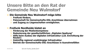 Sei ein Fuchs, funke frei!
Unsere Bitte an den Rat der
Gemeinde Neu Wulmstorf
Die Gemeinde Neu Wulmstorf möge bitte
Freifunk fördern,
Patenschaft für Gemeinschafts-DSL-Anschlüsse übernehmen
und Zugang zu Liegenschaften ermöglichen.
Freifunk Nordheide bietet an
Förderung der Medienkompetenz
Reduzierung der gesellschaftlichen „Digitalen Spaltung“
Hilfe beim Ausbau der digitalen Infrastruktur (z.B. Einrichtung der
Router)
Zukünftig regional unabhängige Infrastruktur
Betrieb der Gemeinschafts-DSL-Anschlüsse in Ausnahmefällen
20.09.2016
 