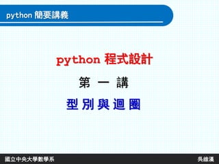 第 一 講
型 別 與 迴 圈
python 程式設計
python 簡要講義
國立中央大學數學系 吳維漢
 