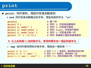 1 型別與迴圈
print
 print：列印資料，預設印完後自動換列
 end 列印完後自動輸出的字串，預設為換列字元 "n"
10
print() # 跳一列
print( 3 ) # 列印 3，印完後自動換列
print( 3, end=”” ) # 列印 3，印完後不換列
print( 3, end=”cats” ) # 列印 3cats，印完後不換列
print( 3, end=”nn” ) # 列印 3，印完後多換一列
print( ’/’ + ’’*3 ) # 列印 斜線與三個反斜線後換列
 sep 為列印資料間的分格字串，預設為一個空格 " "
print( 3, 5, 7 ) # 列印 3 5 7 後換列，資料間有空格分開
print( 3, 5, 7, sep=’’ ) # 列印 357 後換列，資料擠在一起
print( 3, 5, sep=’-’, end=”” ) # 列印 3-5，資料有橫線分開，印完後不換列
 以上反斜線()為特殊字元，使用時需多加一個反斜線字元
 