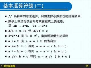1 型別與迴圈
基本運算符號 (二)
14
 // 為特殊的除法運算，回傳去除小數部份的計算結果
 數學上乘法符號省略方式在程式上要還原，
即 ab → a*b， 3c → 3*c
 3/4 = 0.75 但 3//4 = 0
 3*2**4 是 3 × ，指數運算優先於乘除
 a += b 是 a = a + b 的省寫法
 a += b * c 等同 a = a + ( b * c )
 a *= b + c 等同 a = a * ( b + c )
 a //= b + c 等同 a = a // ( b + c )
 