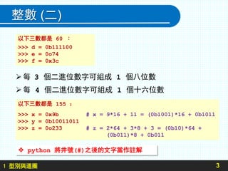 1 型別與迴圈
整數 (二)
3
每 3 個二進位數字可組成 1 個八位數
每 4 個二進位數字可組成 1 個十六位數
以下三數都是 155 ：
>>> x = 0x9b # x = 9*16 + 11 = (0b1001)*16 + 0b1011
>>> y = 0b10011011
>>> z = 0o233 # z = 2*64 + 3*8 + 3 = (0b10)*64 +
(0b011)*8 + 0b011
以下三數都是 60 ：
>>> d = 0b111100
>>> e = 0o74
>>> f = 0x3c
 python 將井號(#)之後的文字當作註解
 