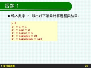 習題 1
 輸入數字 n 印出以下階乘計算過程與結果：
35
> 5
1! = 1 = 1
2! = 1x2 = 2
3! = 1x2x3 = 6
4! = 1x2x3x4 = 24
5! = 1x2x3x4x5 = 120
1 型別與迴圈
 