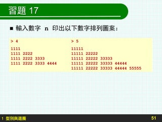 習題 17
 輸入數字 n 印出以下數字排列圖案：
51
> 4 > 5
1111 11111
1111 2222 11111 22222
1111 2222 3333 11111 22222 33333
1111 2222 3333 4444 11111 22222 33333 44444
11111 22222 33333 44444 55555
1 型別與迴圈
 