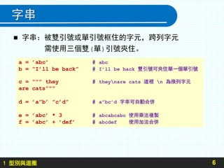 1 型別與迴圈
字串
 字串：被雙引號或單引號框住的字元，跨列字元
需使用三個雙(單)引號夾住。
6
a = ’abc’ # abc
b = ”I’ll be back” # I’ll be back 雙引號可夾住單一個單引號
c = ””” they # theynare cats 這裡 n 為換列字元
are cats”””
d = ’a”b’ ”c’d” # a”bc’d 字串可自動合併
e = ’abc’ * 3 # abcabcabc 使用乘法複製
f = ’abc’ + ’def’ # abcdef 使用加法合併
 