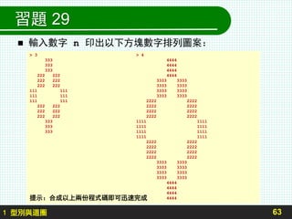 習題 29
 輸入數字 n 印出以下方塊數字排列圖案：
63
> 3 > 4
333 4444
333 4444
333 4444
222 222 4444
222 222 3333 3333
222 222 3333 3333
111 111 3333 3333
111 111 3333 3333
111 111 2222 2222
222 222 2222 2222
222 222 2222 2222
222 222 2222 2222
333 1111 1111
333 1111 1111
333 1111 1111
1111 1111
2222 2222
2222 2222
2222 2222
2222 2222
3333 3333
3333 3333
3333 3333
3333 3333
4444
4444
4444
4444
1 型別與迴圈
提示：合成以上兩份程式碼即可迅速完成
 