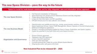 11
© 2024 Leonardo - Società per azioni 3Q/9M 2024 Results
The new Space Division – pave the way to the future
The new Business Model
The new Space Division
Organization and Governance
• Full financial consolidation of Telespazio
• Space Business Unit carved-out from Electronics Division and fully integrated
• Thales Alenia Space Italia factory
• e-Geos for Geo Information and ISR capabilities
• HPC&AI Infrastructure for data collection and analysis
• Geoinformation and satellite services (e.g., energy, governmental, maritime, utility)
• Space Awareness Domain, Space Traffic Management, Mission Operator in Ground Infrastructures
• Defence & Intelligence applications
• Pioneer in emerging businesses enabled by Cloud in Space, Exploration, and Space Logistics
• Exploit the potential of Low Earth Orbit and Lunar Space Economy
• Division Director appointed
• Telespazio new CEO appointed
• e-Geos new CEO appointed
• TASI new CEO appointed
• Currently working with Thales for a more efficient Space Alliance
• Ongoing discussion with peers at EU level
Space is crucial for multi-domain solutions and for fully integrated, data and information driven approach
New Industrial Plan to be released Q1 - 2025
 
