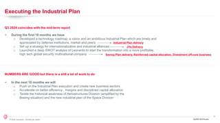 3
© 2024 Leonardo - Società per azioni 3Q/9M 2024 Results
Executing the Industrial Plan
Q3 2024 coincides with the mid term report
• During the first 18 months we have
o Developed a technology roadmap, a vision and an ambitious Industrial Plan which are timely and
appreciated by defense institutions, market and peers
o Set up a strategy for internationalization and industrial alliances
o Launched a deep SWOT analysis of Leonardo to start the transformation into a more profitable,
high tech global security multinational company
3Q/9M 2024 Results
Industrial Plan delivery
JVs Delivery
Saving Plan delivery, Reinforced capital allocation, Divestment off-core business
NUMBERS ARE GOOD but there is a still a lot of work to do
• In the next 18 months we will
o Push on the Industrial Plan execution and create new business sectors
o Accelerate on better efficiency , margins and disciplined capital allocation
o Tackle the historical weakness of Aerostructures Division (amplified by the
Boeing situation) and the new industrial plan of the Space Division
 