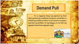 Demand Pull
Ito ay nagaganap kapag ang pagnanais ng bawat
sektor ng ekonomiya, sambahayan, kompanya o pamahalaan na
makabili ng produkto at serbisyo na mas marami sa isusuplay o
ipoprodyus ng pamilihan. Ito ang kalagayan na mas labis ang
aggregate demandkaysaaggregate supply.
 