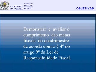 OBJETIVOS
3
Demonstrar e avaliar o
cumprimento das metas
fiscais do quadrimestre
de acordo com o § 4º do
artigo 9º da Lei de
Responsabilidade Fiscal.
SECRETARIA
EXECUTIVA
DO TESOURO
ESTADUAL
SECRETARIA
DA FAZENDA
2
 