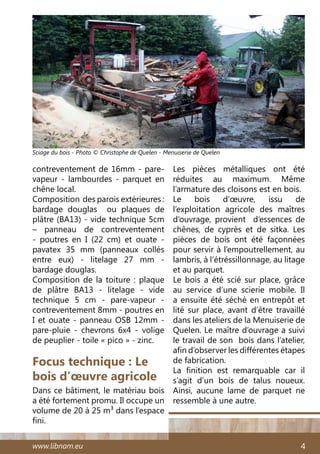 www.libnam.eu 4
Focus technique : Le
bois d’œuvre agricole
Dans ce bâtiment, le matériau bois
a été fortement promu. Il occupe un
volume de 20 à 25 m3 dans l’espace
fini.
contreventement de 16mm - pare-
vapeur - lambourdes - parquet en
chêne local.
Composition des parois extérieures :
bardage douglas ou plaques de
plâtre (BA13) - vide technique 5cm
– panneau de contreventement
- poutres en I (22 cm) et ouate -
pavatex 35 mm (panneaux collés
entre eux) - litelage 27 mm -
bardage douglas.
Composition de la toiture : plaque
de plâtre BA13 - litelage - vide
technique 5 cm - pare-vapeur -
contreventement 8mm - poutres en
I et ouate - panneau OSB 12mm -
pare-pluie - chevrons 6x4 - volige
de peuplier - toile « pico » - zinc.
Les pièces métalliques ont été
réduites au maximum. Même
l’armature des cloisons est en bois.
Le bois d’œuvre, issu de
l’exploitation agricole des maîtres
d’ouvrage, provient d’essences de
chênes, de cyprès et de sitka. Les
pièces de bois ont été façonnées
pour servir à l’empoutrellement, au
lambris, à l’étréssillonnage, au litage
et au parquet.
Le bois a été scié sur place, grâce
au service d’une scierie mobile. Il
a ensuite été séché en entrepôt et
lité sur place, avant d’être travaillé
dans les ateliers de la Menuiserie de
Quelen. Le maître d’ouvrage a suivi
le travail de son bois dans l’atelier,
afin d’observer les différentes étapes
de fabrication.
La finition est remarquable car il
s’agit d’un bois de talus noueux.
Ainsi, aucune lame de parquet ne
ressemble à une autre.
Sciage du bois - Photo © Christophe de Quelen - Menuiserie de Quelen
 