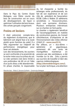 Collectif franco-britannique Libnam5
Freins et leviers
Il était préconisé, compte-tenu
du règlement d’urbanisme, que le
bâtiment soit aligné face à la route
plutôt qu’en fonction du soleil. Il a
fallu argumenter sur l’objectif de
performance énergétique pour
lever cet obstacle.
Lors des terrassements, les ouvriers
se sont confrontés à la proximité de
la roche-mère sous la surface du sol.
Le vide sanitaire s’est donc limité à
une profondeur de 60 cm et l’idée
d’un puits d’eau a été abandonnée.
En phase chantier, le responsable
Dans le Pays du Centre Ouest
Bretagne, une filière courte du
bois de construction est en cours
de développement, de façon à
optimiser l’utilisation de bois locaux.
Des achats groupés s’organisent.
du lot charpente a facilité les
échanges entre professionnels, du
fait de son expérience et de son
rôle de président de l’association
ECOB. Celle-ci fédère 25 adhérents
sensibilisés à l’écoconstruction,
dont une quinzaine d’artisans.
Plusieurs entreprises intervenues
sur ce chantier en font partie.
Le chantier a également bénéficié
de l’accompagnement, en matière
de construction passive, du Conseil
d’Architecture, d’Urbanisme et de
l’Environnement des Côtes d’Armor
(CAUE 22 - www.caue22.fr).
Par ailleurs, un «  éco-dôme  »
éphémère et gigantesque,
autrement dit une sorte de
montgolfière maintenue en
pression par des ventilateurs, a été
montée sur le site. Cela a permis
aux ouvriers de travailler à l’abri des
caprices météorologiques.
(http://domedebretagne.com/).
Sur un plan technique, une attention
Plancher bois - Photo © Servane Guihaire - Constructys Bretagne
 