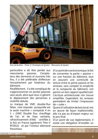 www.libnam.eu 6
particulière a dû être portée aux
menuiseries passives. Compte-
tenu des dormants et ouvrants très
fins, il a été préférable d’effectuer
l’encastrement par l’extérieur du
bâtiment.
Parallèlement, il a été compliqué de
s’approvisionner en portes passives
sans seuils, alors que ceux-ci gênent
le déplacement des personnes à
mobilité réduite.
La marque de VMC double-flux
Nilan s’est imposée puisqu’elle est
la seule machine « compacte 4 en
1  » (VMC Double flux, chauffage
de l’air et de l’eau sanitaire,
rafraichissement d’été) certifiée à
la fois en France (agrément Titre V
RT2012) et par l’institut allemand
Passivhaus
D’unpointdevueéconomique,lefait
de concentrer la partie « passive »
sur une fraction du bâtiment, tout
en assurant une continuité de
toiture entre la partie passive et les
annexes, sans compter la simplicité
et la compacité du bâtiment, ont
permis un bon rapport qualité/coût.
L’écriture architecturale s’en trouve
simplifiée. Cependant, les annexes
permettent de limiter l’impression
de « cube ».
Quant à l’utilisation de bois local, mis
en œuvre de façon traditionnelle,
elle n’a pas eu d’impact majeur sur
le prix final.
D’un point de vue réglementaire, il
existe une obligation d’installer un
Pose de fenêtres - Photo © Christophe de Quelen - Menuiserie de Quelen
 