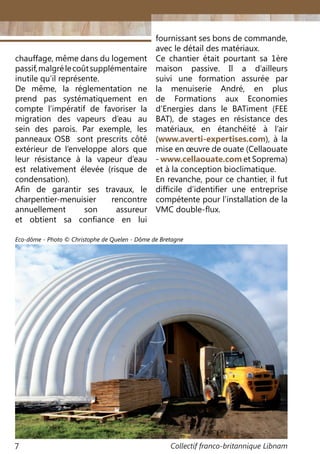 Collectif franco-britannique Libnam7
fournissant ses bons de commande,
avec le détail des matériaux.
Ce chantier était pourtant sa 1ère
maison passive. Il a d’ailleurs
suivi une formation assurée par
la menuiserie André, en plus
de Formations aux Economies
d’Energies dans le BATiment (FEE
BAT), de stages en résistance des
matériaux, en étanchéité à l’air
(www.averti-expertises.com), à la
mise en œuvre de ouate (Cellaouate
- www.cellaouate.com et Soprema)
et à la conception bioclimatique.
En revanche, pour ce chantier, il fut
difficile d’identifier une entreprise
compétente pour l’installation de la
VMC double-flux.
chauffage, même dans du logement
passif,malgrélecoûtsupplémentaire
inutile qu’il représente.
De même, la réglementation ne
prend pas systématiquement en
compte l’impératif de favoriser la
migration des vapeurs d’eau au
sein des parois. Par exemple, les
panneaux OSB sont prescrits côté
extérieur de l’enveloppe alors que
leur résistance à la vapeur d’eau
est relativement élevée (risque de
condensation).
Afin de garantir ses travaux, le
charpentier-menuisier rencontre
annuellement son assureur
et obtient sa confiance en lui
Eco-dôme - Photo © Christophe de Quelen - Dôme de Bretagne
 