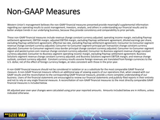 Western Union's management believes the non-GAAP financial measures presented provide meaningful supplemental information
regarding our operating results to assist management, investors, analysts, and others in understanding our financial results and to
better analyze trends in our underlying business, because they provide consistency and comparability to prior periods.
These non-GAAP financial measures include revenue change constant currency adjusted; operating income margin, excluding Paymap
settlement agreement; EBITDA margin; adjusted EBITDA margin, excluding Paymap settlement agreement; diluted earnings per share,
excluding Paymap settlement agreement; effective tax rate, excluding Paymap settlement agreement; Consumer-to-Consumer segment
revenue change constant currency adjusted; Consumer-to-Consumer segment principal per transaction change constant currency
adjusted; Consumer-to-Consumer segment cross-border principal change constant currency adjusted; Consumer-to-Consumer segment
region and westernunion.com revenue change constant currency adjusted; Consumer-to-Business segment revenue change constant
currency adjusted; Consumer-to-Business segment operating income margin, excluding Paymap settlement agreement; Business
Solutions segment revenue change constant currency adjusted; and Business Solutions segment EBITDA margin; and revenue change
outlook, constant currency adjusted. Constant currency results assume foreign revenues are translated from foreign currencies to the
U.S. dollar, net of the effect of foreign currency hedges, at rates consistent with those in the prior year.
A non-GAAP financial measure should not be considered in isolation or as a substitute for the most comparable GAAP financial
measure. A non-GAAP financial measure reflects an additional way of viewing aspects of our operations that, when viewed with our
GAAP results and the reconciliation to the corresponding GAAP financial measure, provide a more complete understanding of our
business. Users of the financial statements are encouraged to review our financial statements and publicly-filed reports in their entirety
and not to rely on any single financial measure. A reconciliation of non-GAAP financial measures to the most directly comparable GAAP
financial measures is included below.
All adjusted year-over-year changes were calculated using prior year reported amounts. Amounts included below are in millions, unless
indicated otherwise.
Non-GAAP Measures
20
 
