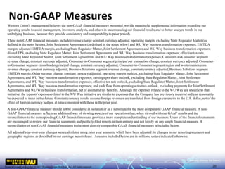 Western Union Confidential | ©2017 Western Union Holdings, Inc. All rights reserved.Western Union Confidential | ©2017 Western Union Holdings, Inc. All rights reserved.
Western Union's management believes the non-GAAP financial measures presented provide meaningful supplemental information regarding our
operating results to assist management, investors, analysts, and others in understanding our financial results and to better analyze trends in our
underlying business, because they provide consistency and comparability to prior periods.
These non-GAAP financial measures include revenue change constant currency adjusted; operating margin, excluding State Regulator Matter (as
defined in the notes below), Joint Settlement Agreements (as defined in the notes below) and WU Way business transformation expenses; EBITDA
margin; adjusted EBITDA margin, excluding State Regulator Matter, Joint Settlement Agreements and WU Way business transformation expenses;
diluted EPS, excluding State Regulator Matter, Joint Settlement Agreements and WU Way business transformation expenses; effective tax rate,
excluding State Regulator Matter, Joint Settlement Agreements and WU Way business transformation expenses; Consumer-to-Consumer segment
revenue change, constant currency adjusted; Consumer-to-Consumer segment principal per transaction change, constant currency adjusted; Consumer-
to-Consumer segment cross-border principal change, constant currency adjusted; Consumer-to-Consumer segment region and westernunion.com
revenue change, constant currency adjusted; Business Solutions segment revenue change, constant currency adjusted; Business Solutions segment
EBITDA margin; Other revenue change, constant currency adjusted; operating margin outlook, excluding State Regulator Matter, Joint Settlement
Agreements, and WU Way business transformation expenses; earnings per share outlook, excluding State Regulator Matter, Joint Settlement
Agreements, and WU Way business transformation expenses; effective tax rate outlook, excluding State Regulator Matter, Joint Settlement
Agreements, and WU Way business transformation expenses; and cash flow from operating activities outlook, excluding payments for Joint Settlement
Agreements and WU Way business transformation, net of estimated tax benefits. Although the expenses related to the WU Way are specific to that
initiative, the types of expenses related to the WU Way initiative are similar to expenses that the Company has previously incurred and can reasonably
be expected to incur in the future. Constant currency results assume foreign revenues are translated from foreign currencies to the U.S. dollar, net of the
effect of foreign currency hedges, at rates consistent with those in the prior year.
A non-GAAP financial measure should not be considered in isolation or as a substitute for the most comparable GAAP financial measure. A non-
GAAP financial measure reflects an additional way of viewing aspects of our operations that, when viewed with our GAAP results and the
reconciliation to the corresponding GAAP financial measure, provide a more complete understanding of our business. Users of the financial statements
are encouraged to review our financial statements and publicly-filed reports in their entirety and not to rely on any single financial measure. A
reconciliation of non-GAAP financial measures to the most directly comparable GAAP financial measures is included below.
All adjusted year-over-year changes were calculated using prior year amounts, which have been adjusted for changes in our reporting segments and
geographic regions, as described in our earnings press release. Amounts included below are in millions, unless indicated otherwise.
Non-GAAP Measures
20
 