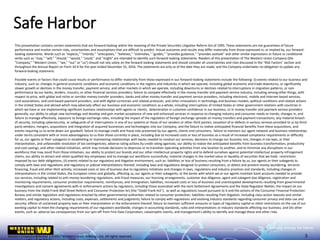 Western Union Confidential | ©2017 Western Union Holdings, Inc. All rights reserved.
Safe Harbor
This presentation contains certain statements that are forward-looking within the meaning of the Private Securities Litigation Reform Act of 1995. These statements are not guarantees of future
performance and involve certain risks, uncertainties and assumptions that are difficult to predict. Actual outcomes and results may differ materially from those expressed in, or implied by, our forward-
looking statements. Words such as "expects," "intends," "anticipates," "believes," "estimates," "guides," "provides guidance," "provides outlook" and other similar expressions or future or conditional
verbs such as "may," "will," "should," "would," "could," and "might" are intended to identify such forward-looking statements. Readers of this presentation of The Western Union Company (the
"Company," "Western Union," "we," "our" or "us") should not rely solely on the forward-looking statements and should consider all uncertainties and risks discussed in the "Risk Factors" section and
throughout the Annual Report on Form 10-K for the year ended December 31, 2016. The statements are only as of the date they are made, and the Company undertakes no obligation to update any
forward-looking statement.
Possible events or factors that could cause results or performance to differ materially from those expressed in our forward-looking statements include the following: (i) events related to our business and
industry, such as: changes in general economic conditions and economic conditions in the regions and industries in which we operate, including global economic and trade downturns, or significantly
slower growth or declines in the money transfer, payment service, and other markets in which we operate, including downturns or declines related to interruptions in migration patterns, or non-
performance by our banks, lenders, insurers, or other financial services providers; failure to compete effectively in the money transfer and payment service industry, including among other things, with
respect to price, with global and niche or corridor money transfer providers, banks and other money transfer and payment service providers, including electronic, mobile and Internet-based services,
card associations, and card-based payment providers, and with digital currencies and related protocols, and other innovations in technology and business models; political conditions and related actions
in the United States and abroad which may adversely affect our business and economic conditions as a whole, including interruptions of United States or other government relations with countries in
which we have or are implementing significant business relationships with agents or clients; deterioration in customer confidence in our business, or in money transfer and payment service providers
generally; our ability to adopt new technology and develop and gain market acceptance of new and enhanced services in response to changing industry and consumer needs or trends; changes in, and
failure to manage effectively, exposure to foreign exchange rates, including the impact of the regulation of foreign exchange spreads on money transfers and payment transactions; any material breach
of security, including cybersecurity, or safeguards of or interruptions in any of our systems or those of our vendors or other third parties; cessation of or defects in various services provided to us by third-
party vendors; mergers, acquisitions and integration of acquired businesses and technologies into our Company, and the failure to realize anticipated financial benefits from these acquisitions, and
events requiring us to write down our goodwill; failure to manage credit and fraud risks presented by our agents, clients and consumers; failure to maintain our agent network and business relationships
under terms consistent with or more advantageous to us than those currently in place, including due to increased costs or loss of business as a result of increased compliance requirements or difficulty
for us, our agents or their subagents in establishing or maintaining relationships with banks needed to conduct our services; decisions to change our business mix; changes in tax laws, or their
interpretation, and unfavorable resolution of tax contingencies; adverse rating actions by credit rating agencies; our ability to realize the anticipated benefits from business transformation, productivity
and cost-savings, and other related initiatives, which may include decisions to downsize or to transition operating activities from one location to another, and to minimize any disruptions in our
workforce that may result from those initiatives; our ability to protect our brands and our other intellectual property rights and to defend ourselves against potential intellectual property infringement
claims; our ability to attract and retain qualified key employees and to manage our workforce successfully; material changes in the market value or liquidity of securities that we hold; restrictions
imposed by our debt obligations; (ii) events related to our regulatory and litigation environment, such as: liabilities or loss of business resulting from a failure by us, our agents or their subagents to
comply with laws and regulations and regulatory or judicial interpretations thereof, including laws and regulations designed to protect consumers, or detect and prevent money laundering, terrorist
financing, fraud and other illicit activity; increased costs or loss of business due to regulatory initiatives and changes in laws, regulations and industry practices and standards, including changes in
interpretations in the United States, the European Union and globally, affecting us, our agents or their subagents, or the banks with which we or our agents maintain bank accounts needed to provide
our services, including related to anti-money laundering regulations, anti-fraud measures, our licensing arrangements, customer due diligence, agent and subagent due diligence, registration and
monitoring requirements, consumer protection requirements, remittances, and immigration; liabilities, increased costs or loss of business and unanticipated developments resulting from governmental
investigations and consent agreements with or enforcement actions by regulators, including those associated with the Joint Settlement Agreements and the State Regulator Matter; the impact on our
business from the Dodd-Frank Wall Street Reform and Consumer Protection Act (the “Dodd Frank Act”), as well as regulations issued pursuant to it and the actions of the Consumer Financial Protection
Bureau and similar legislation and regulations enacted by other governmental authorities related to consumer protection; liabilities resulting from litigation, including class-action lawsuits and similar
matters, and regulatory actions, including costs, expenses, settlements and judgments; failure to comply with regulations and evolving industry standards regarding consumer privacy and data use and
security; effects of unclaimed property laws or their interpretation or the enforcement thereof; failure to maintain sufficient amounts or types of regulatory capital or other restrictions on the use of our
working capital to meet the changing requirements of our regulators worldwide; changes in accounting standards, rules and interpretations or industry standards affecting our business; and (iii) other
events, such as: adverse tax consequences from our spin-off from First Data Corporation; catastrophic events; and management's ability to identify and manage these and other risks.
3
 