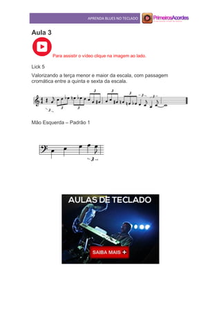 APRENDA BLUES NO TECLADO
Aula 3
Para assistir o vídeo clique na imagem ao lado.
Lick 5
Valorizando a terça menor e maior da escala, com passagem
cromática entre a quinta e sexta da escala.
Mão Esquerda – Padrão 1
 