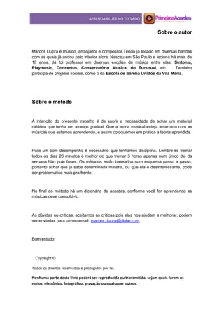 APRENDA BLUES NO TECLADO
Sobre o autor
Marcos Duprá é músico, arranjador e compositor.Tendo já tocado em diversas bandas
com as quais já andou pelo interior afora. Nasceu em São Paulo e leciona há mais de
10 anos. Já foi professor em diversas escolas de música entre elas: Sintonia,
Playmusic, Concertus, Conservatório Musical do Tucuruvi, etc... Também
participa de projetos sociais, como o da Escola de Samba Unidos da Vila Maria.
Sobre o método
A intenção do presente trabalho é de suprir a necessidade de achar um material
didático que tenha um avanço gradual. Que a teoria musical esteja amarrada com as
músicas que estamos aprendendo, e assim coloquemos em prática a teoria aprendida.
Para um bom desempenho é necessário que tenhamos disciplina. Lembre-se treinar
todos os dias 20 minutos é melhor do que treinar 3 horas apenas num único dia da
semana.Não pule fases. Os métodos estão baseados num esquema passo a passo,
portanto achar que já sabe determinada matéria, ou que ela é desinteressante, pode
ser problemático mais pra frente.
No final do método há um dicionário de acordes, conforme você for aprendendo as
músicas deve consultá-lo.
As dúvidas ou críticas, aceitamos as críticas pois elas nos ajudam a melhorar, podem
ser enviadas para o meu email: marcos.duprá@globo.com
Bom estudo.
Todos os direitos reservados e protegidos por lei.
Nenhuma parte deste livro poderá ser reproduzida ou transmitida, sejam quais forem os
meios: eletrônico, fotográfico, gravação ou quaisquer outros.
 