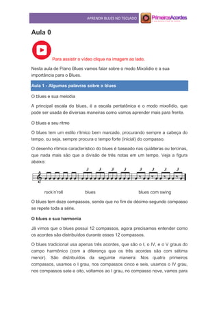APRENDA BLUES NO TECLADO
Aula 0
Para assistir o vídeo clique na imagem ao lado.
Nesta aula de Piano Blues vamos falar sobre o modo Mixolidio e a sua
importância para o Blues.
Aula 1 - Algumas palavras sobre o blues
O blues e sua melodia
A principal escala do blues, é a escala pentatônica e o modo mixolídio, que
pode ser usada de diversas maneiras como vamos aprender mais para frente.
O blues e seu ritmo
O blues tem um estilo rítmico bem marcado, procurando sempre a cabeça do
tempo, ou seja, sempre procura o tempo forte (inicial) do compasso.
O desenho rítmico característico do blues é baseado nas quiálteras ou tercinas,
que nada mais são que a divisão de três notas em um tempo. Veja a figura
abaixo:
rock’n’roll blues blues com swing
O blues tem doze compassos, sendo que no fim do décimo-segundo compasso
se repete toda a série.
O blues e sua harmonia
Já vimos que o blues possui 12 compassos, agora precisamos entender como
os acordes são distribuídos durante esses 12 compassos.
O blues tradicional usa apenas três acordes, que são o I, o IV, e o V graus do
campo harmônico (com a diferença que os três acordes são com sétima
menor). São distribuídos da seguinte maneira: Nos quatro primeiros
compassos, usamos o I grau, nos compassos cinco e seis, usamos o IV grau,
nos compassos sete e oito, voltamos ao I grau, no compasso nove, vamos para
 