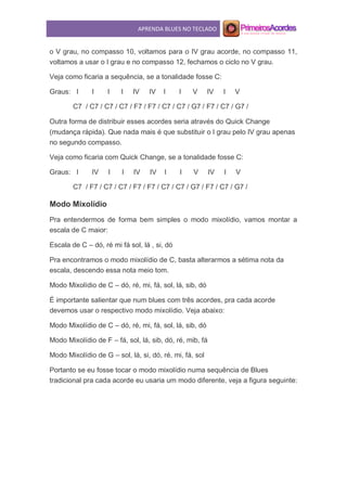 APRENDA BLUES NO TECLADO
o V grau, no compasso 10, voltamos para o IV grau acorde, no compasso 11,
voltamos a usar o I grau e no compasso 12, fechamos o ciclo no V grau.
Veja como ficaria a sequência, se a tonalidade fosse C:
Graus: I I I I IV IV I I V IV I V
C7 / C7 / C7 / C7 / F7 / F7 / C7 / C7 / G7 / F7 / C7 / G7 /
Outra forma de distribuir esses acordes seria através do Quick Change
(mudança rápida). Que nada mais é que substituir o I grau pelo IV grau apenas
no segundo compasso.
Veja como ficaria com Quick Change, se a tonalidade fosse C:
Graus: I IV I I IV IV I I V IV I V
C7 / F7 / C7 / C7 / F7 / F7 / C7 / C7 / G7 / F7 / C7 / G7 /
Modo Mixolídio
Pra entendermos de forma bem simples o modo mixolídio, vamos montar a
escala de C maior:
Escala de C – dó, ré mi fá sol, lá , si, dó
Pra encontramos o modo mixolídio de C, basta alterarmos a sétima nota da
escala, descendo essa nota meio tom.
Modo Mixolídio de C – dó, ré, mi, fá, sol, lá, sib, dó
É importante salientar que num blues com três acordes, pra cada acorde
devemos usar o respectivo modo mixolídio. Veja abaixo:
Modo Mixolídio de C – dó, ré, mi, fá, sol, lá, sib, dó
Modo Mixolídio de F – fá, sol, lá, sib, dó, ré, mib, fá
Modo Mixolídio de G – sol, lá, si, dó, ré, mi, fá, sol
Portanto se eu fosse tocar o modo mixolídio numa sequência de Blues
tradicional pra cada acorde eu usaria um modo diferente, veja a figura seguinte:
 