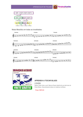 APRENDA BLUES NO TECLADO
Modo Mixolídio em todas as tonalidades:
APRENDA A TOCAR BLUES
2 DVDS
Nesta Video Aula o prof. Marcos Duprá destrincha as técnicas do
Piano Blues. Desvendando todos os mistérios do Blues.
Preço: R$70,00
 