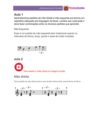 APRENDA BLUES NO TECLADO
Aula 1
Aprenderemos padrões de mão direita e mão esquerda pra termos um
repertório adequado pra linguagem do blues. Lembre que você pode e
deve fazer combinações entre os diversos padrões que aprender.
Mão Esquerda
Esse é um padrão de mão esquerda bem tradicional usando os
intervalos de tônica, terça, quinta e sexta do modo mixolídio.
aula 2
Para assistir o vídeo clique na imagem ao lado.
Mão direita
Nesse padrão de mão direita temos uma divisão rítmica bem característica do blues.
 