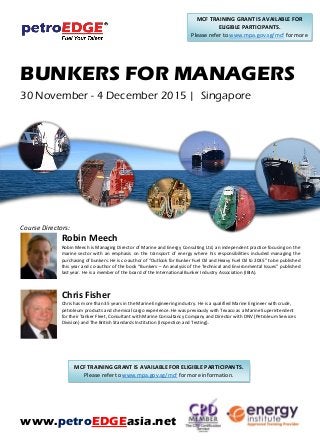 BUNKERS FOR MANAGERS
30 November - 4 December 2015 | Singapore
Course Directors:
Robin Meech
Robin Meech is Managing Director of Marine and Energy Consulting Ltd, an independent practice focusing on the
marine sector with an emphasis on the transport of energy where his responsibilities included managing the
purchasing of bunkers. He is co-author of “Outlook for Bunker Fuel Oil and Heavy Fuel Oil to 2035” to be published
this year and co-author of the book “Bunkers – An analysis of the Technical and Environmental Issues” published
last year. He is a member of the board of the International Bunker Industry Association (IBIA).
Chris Fisher
Chris has more than 35 years in the Marine Engineering industry. He is a qualified Marine Engineer with crude,
petroleum products and chemical cargo experience. He was previously with Texaco as a Marine Superintendent
for their Tanker Fleet, Consultant with Marine Consultancy Company and Director with DNV (Petroleum Services
Division) and The British Standards Institution (Inspection and Testing).
www.petroEDGEasia.net
MCF TRAINING GRANT IS AVAILABLE FOR
ELIGIBLE PARTICIPANTS.
Please refer to www.mpa.gov.sg/mcf for more
information.
MCF TRAINING GRANT IS AVAILABLE FOR ELIGIBLE PARTICIPANTS.
Please refer to www.mpa.gov.sg/mcf for more information.
 