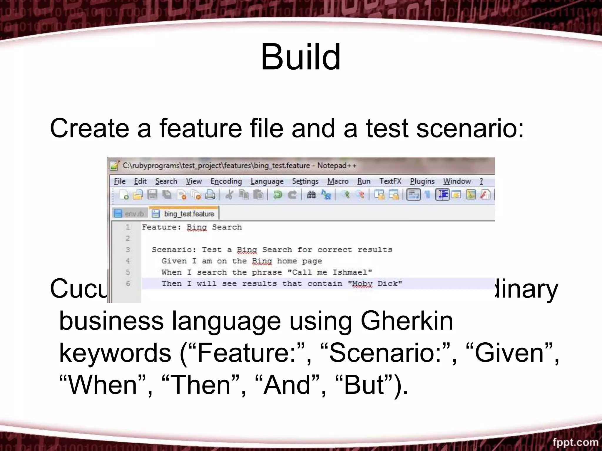 Build
Create a feature file and a test scenario:
Cucumber scenarios are written in ordinary
business language using Gherkin
keywords (“Feature:”, “Scenario:”, “Given”,
“When”, “Then”, “And”, “But”).
 