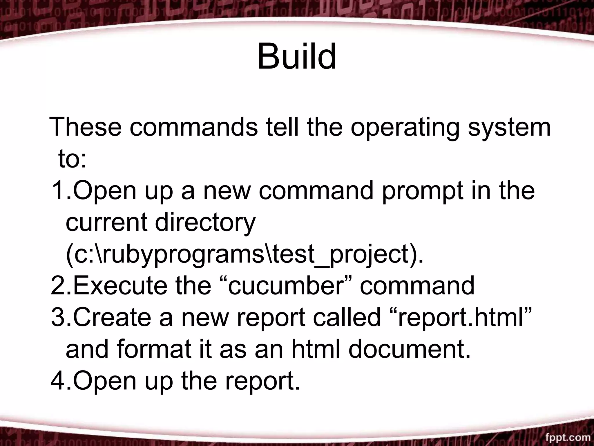 Build
These commands tell the operating system
to:
1.Open up a new command prompt in the
current directory
(c:rubyprogramstest_project).
2.Execute the “cucumber” command
3.Create a new report called “report.html”
and format it as an html document.
4.Open up the report.
 