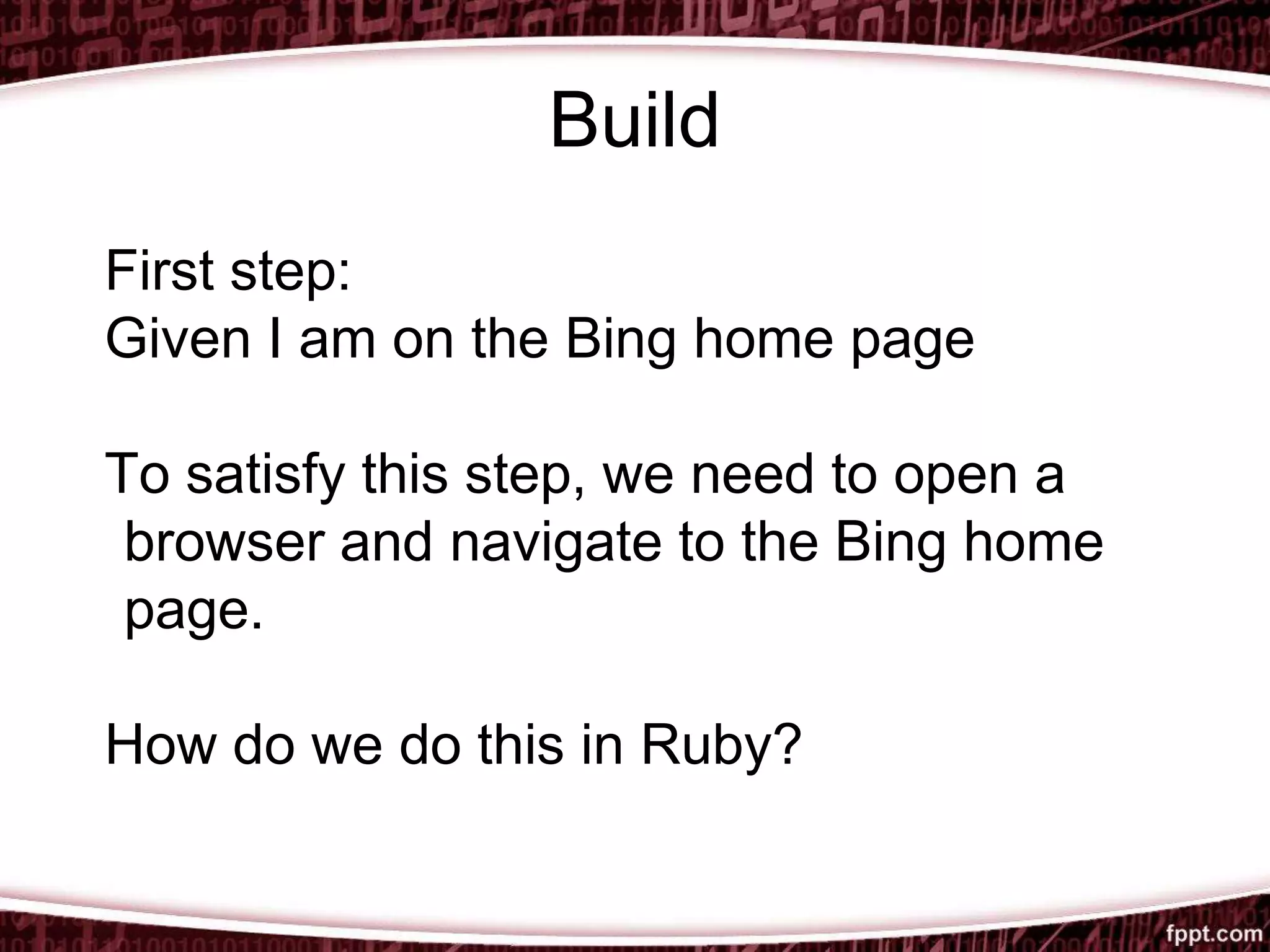 Build
First step:
Given I am on the Bing home page
To satisfy this step, we need to open a
browser and navigate to the Bing home
page.
How do we do this in Ruby?
 