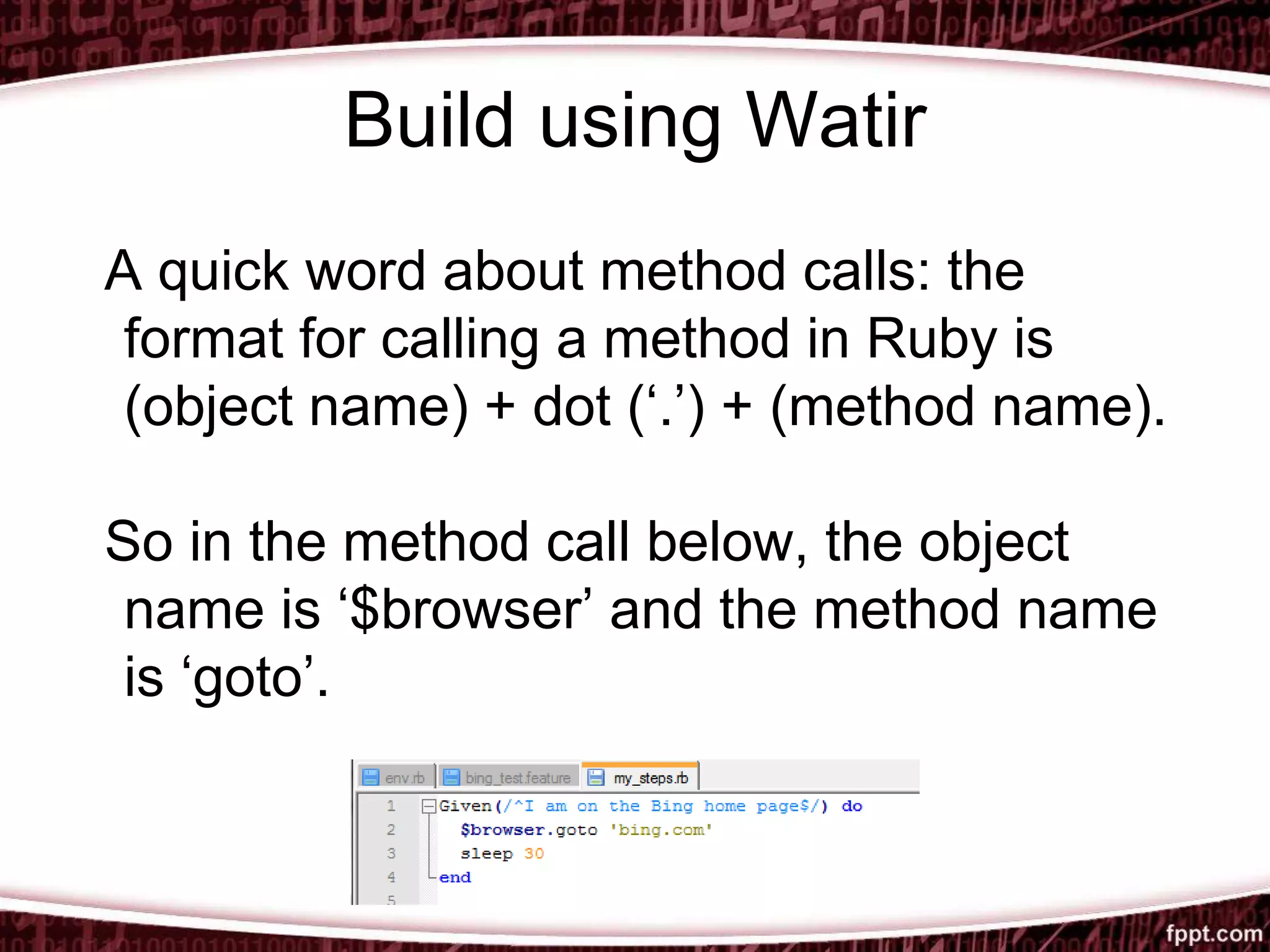 Build using Watir
A quick word about method calls: the
format for calling a method in Ruby is
(object name) + dot (‘.’) + (method name).
So in the method call below, the object
name is ‘$browser’ and the method name
is ‘goto’.
 